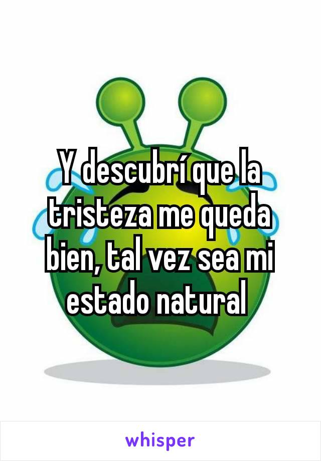 Y descubrí que la tristeza me queda bien, tal vez sea mi estado natural 