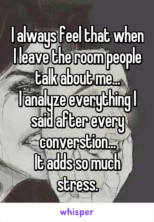 I always feel that when I leave the room people talk about me...
I analyze everything I said after every converstion...
It adds so much stress.