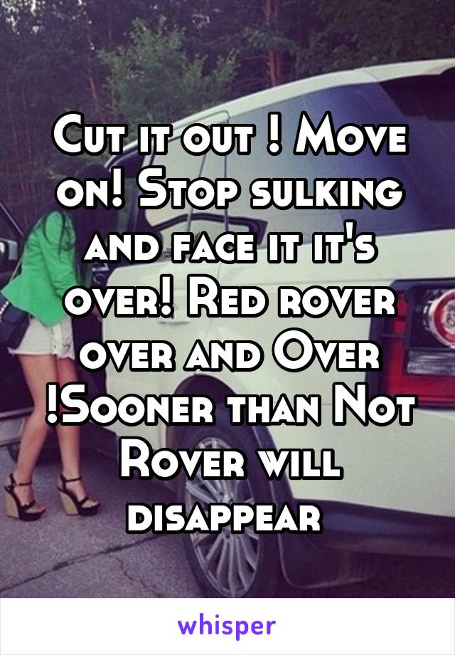 Cut it out ! Move on! Stop sulking and face it it's over! Red rover over and Over !Sooner than Not Rover will disappear 