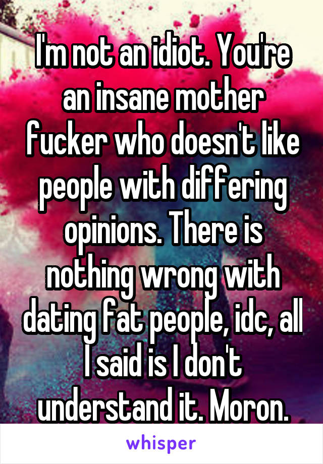 I'm not an idiot. You're an insane mother fucker who doesn't like people with differing opinions. There is nothing wrong with dating fat people, idc, all I said is I don't understand it. Moron.