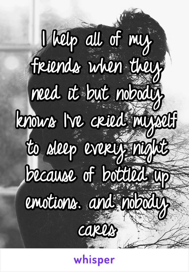 I help all of my friends when they need it but nobody knows I've cried myself to sleep every night because of bottled up emotions. and nobody cares