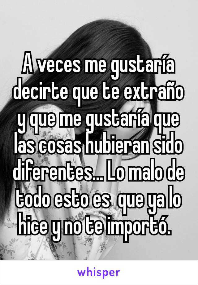 A veces me gustaría decirte que te extraño y que me gustaría que las cosas hubieran sido diferentes... Lo malo de todo esto es  que ya lo hice y no te importó.  