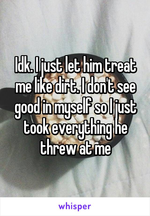 Idk. I just let him treat me like dirt. I don't see good in myself so I just took everything he threw at me