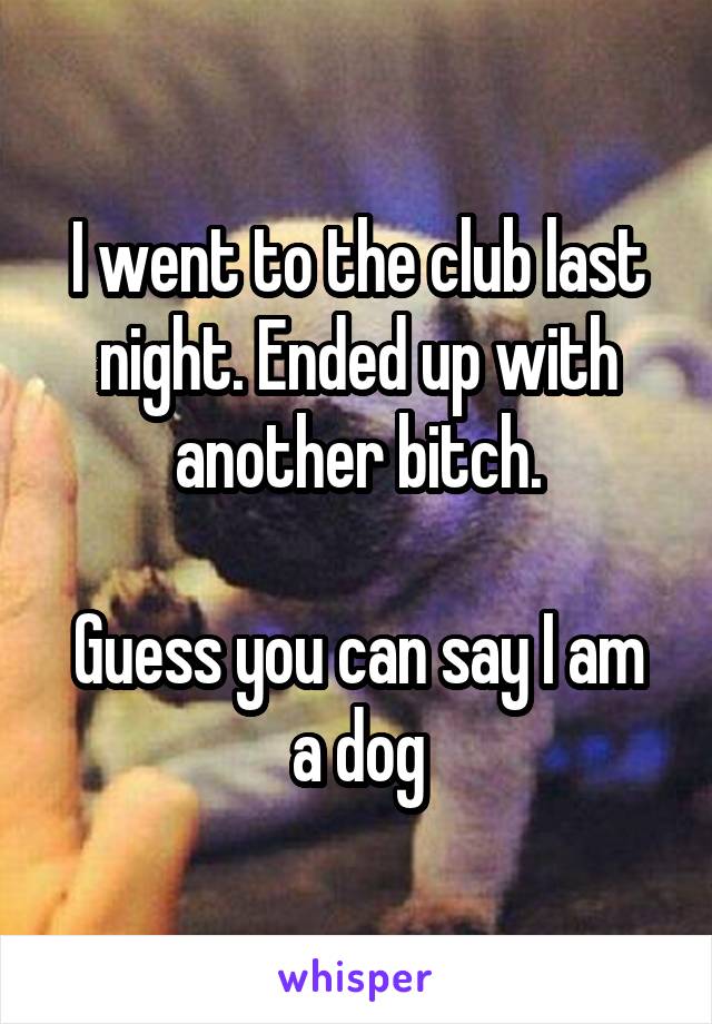 I went to the club last night. Ended up with another bitch.

Guess you can say I am a dog