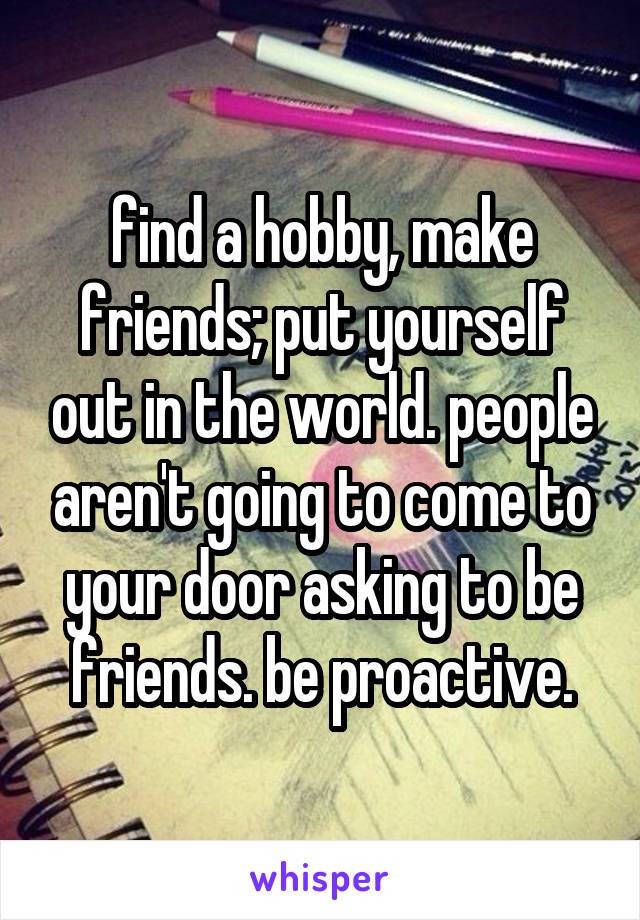 find a hobby, make friends; put yourself out in the world. people aren't going to come to your door asking to be friends. be proactive.