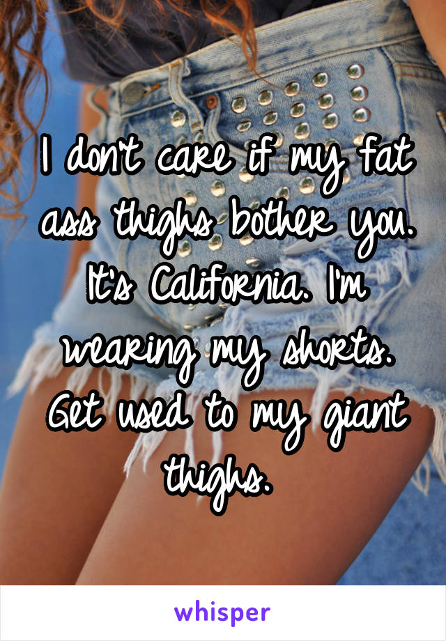 I don't care if my fat ass thighs bother you. It's California. I'm wearing my shorts. Get used to my giant thighs. 