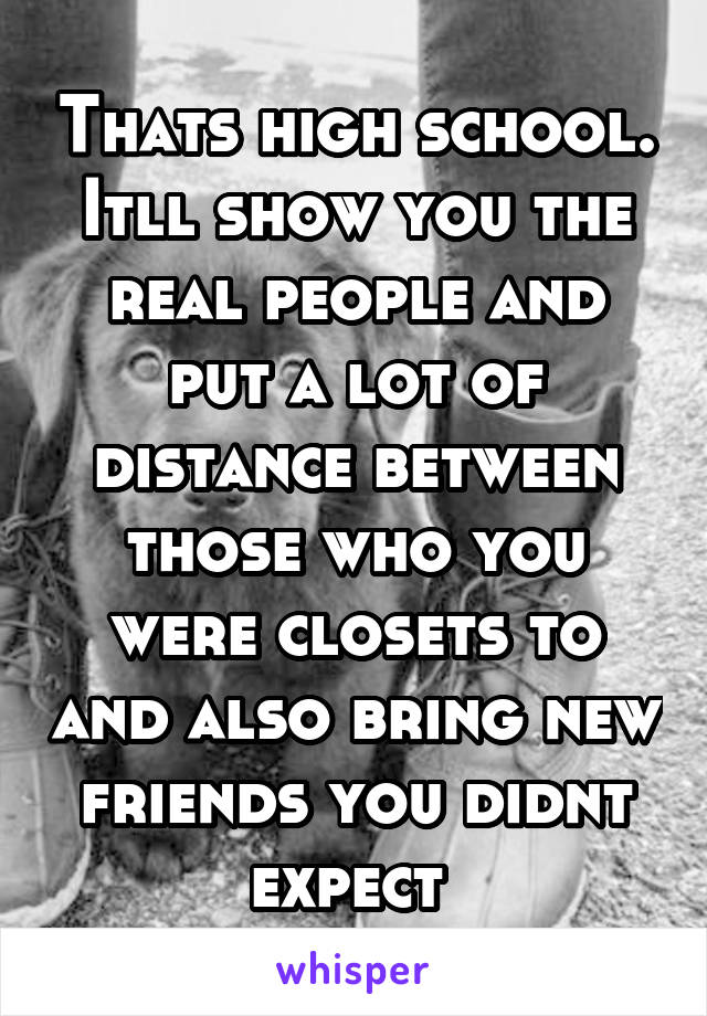 Thats high school. Itll show you the real people and put a lot of distance between those who you were closets to and also bring new friends you didnt expect 