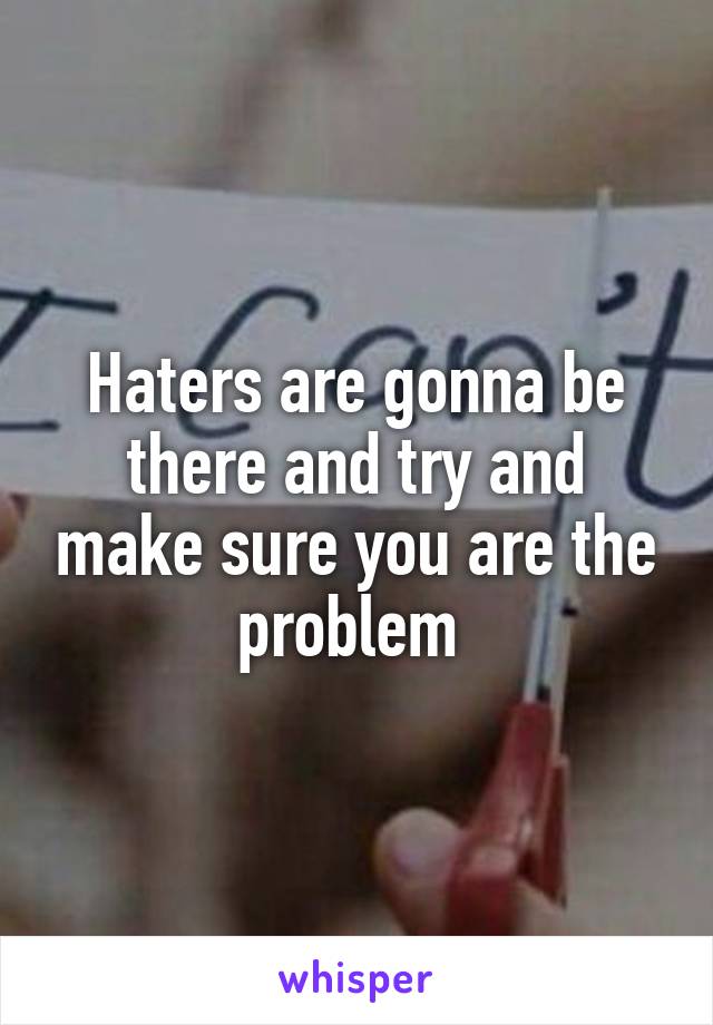 Haters are gonna be there and try and make sure you are the problem 