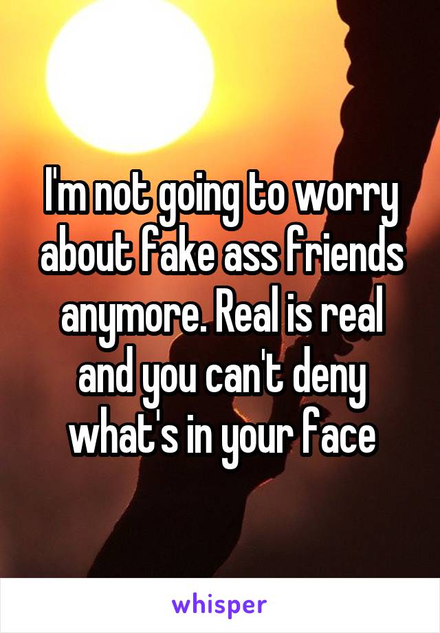 I'm not going to worry about fake ass friends anymore. Real is real and you can't deny what's in your face