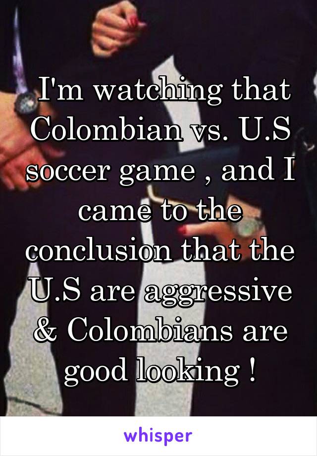  I'm watching that Colombian vs. U.S soccer game , and I came to the conclusion that the U.S are aggressive & Colombians are good looking !