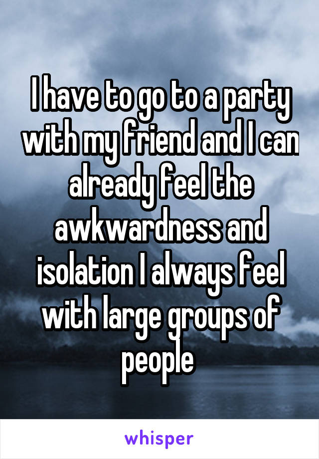 I have to go to a party with my friend and I can already feel the awkwardness and isolation I always feel with large groups of people 