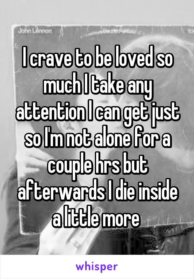 I crave to be loved so much I take any attention I can get just so I'm not alone for a couple hrs but afterwards I die inside a little more 