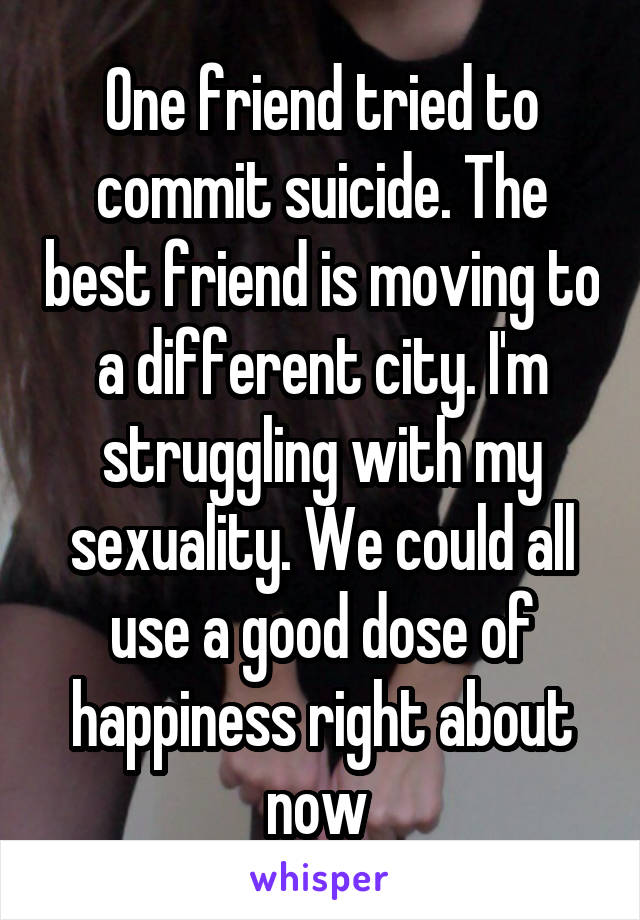 One friend tried to commit suicide. The best friend is moving to a different city. I'm struggling with my sexuality. We could all use a good dose of happiness right about now 