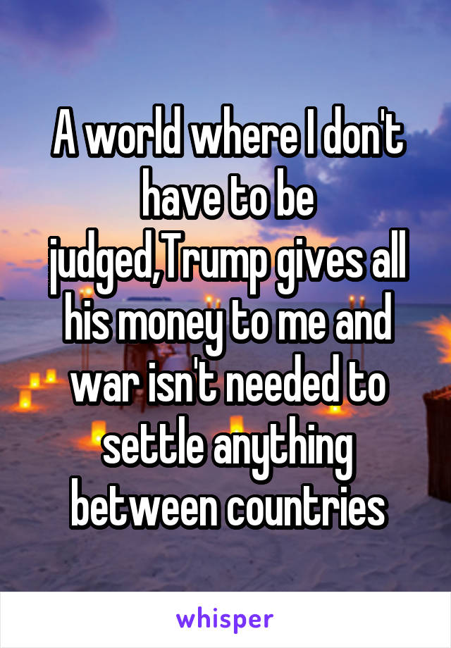 A world where I don't have to be judged,Trump gives all his money to me and war isn't needed to settle anything between countries