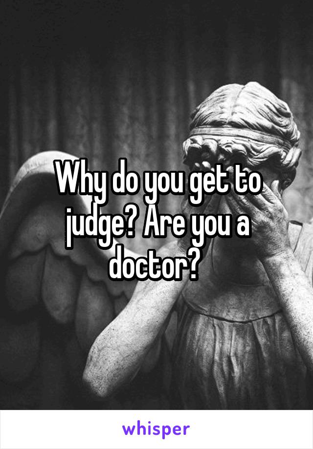 Why do you get to judge? Are you a doctor? 