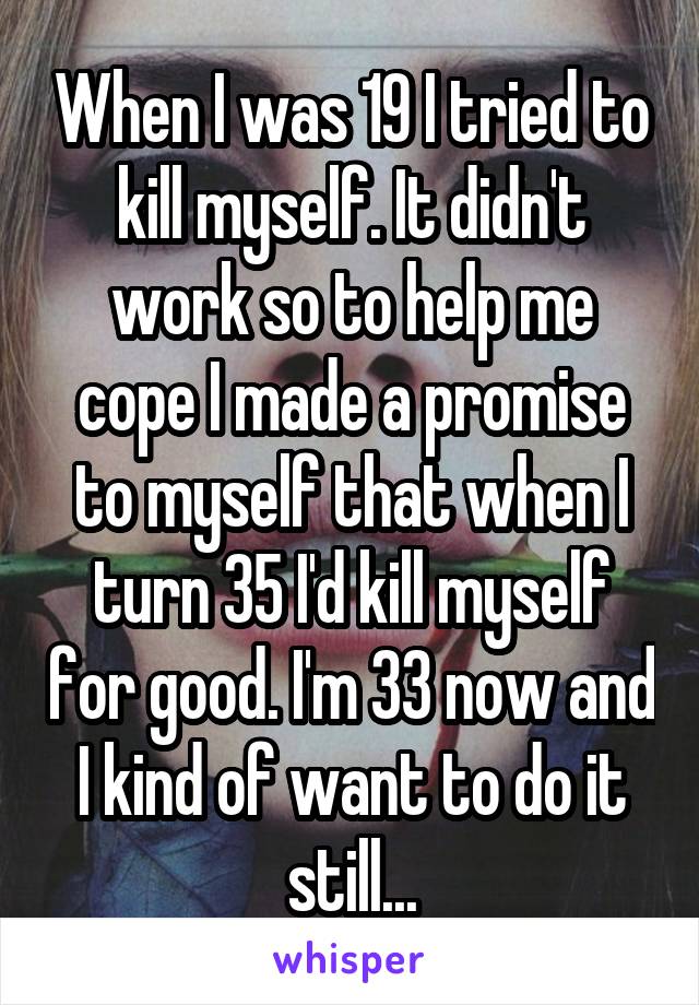 When I was 19 I tried to kill myself. It didn't work so to help me cope I made a promise to myself that when I turn 35 I'd kill myself for good. I'm 33 now and I kind of want to do it still...