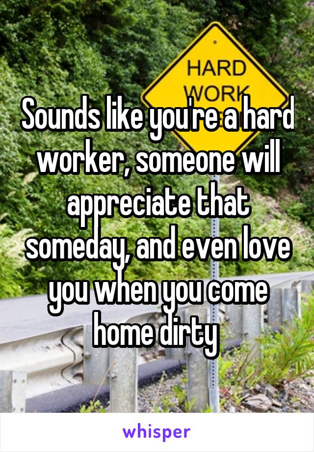 Sounds like you're a hard worker, someone will appreciate that someday, and even love you when you come home dirty 