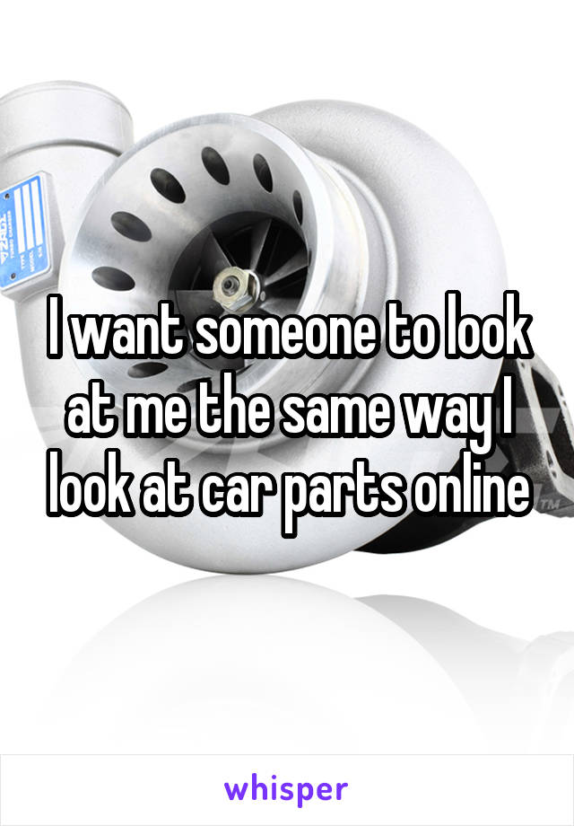 I want someone to look at me the same way I look at car parts online