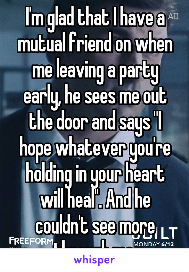 I'm glad that I have a mutual friend on when me leaving a party early, he sees me out the door and says "I hope whatever you're holding in your heart will heal". And he couldn't see more through me 