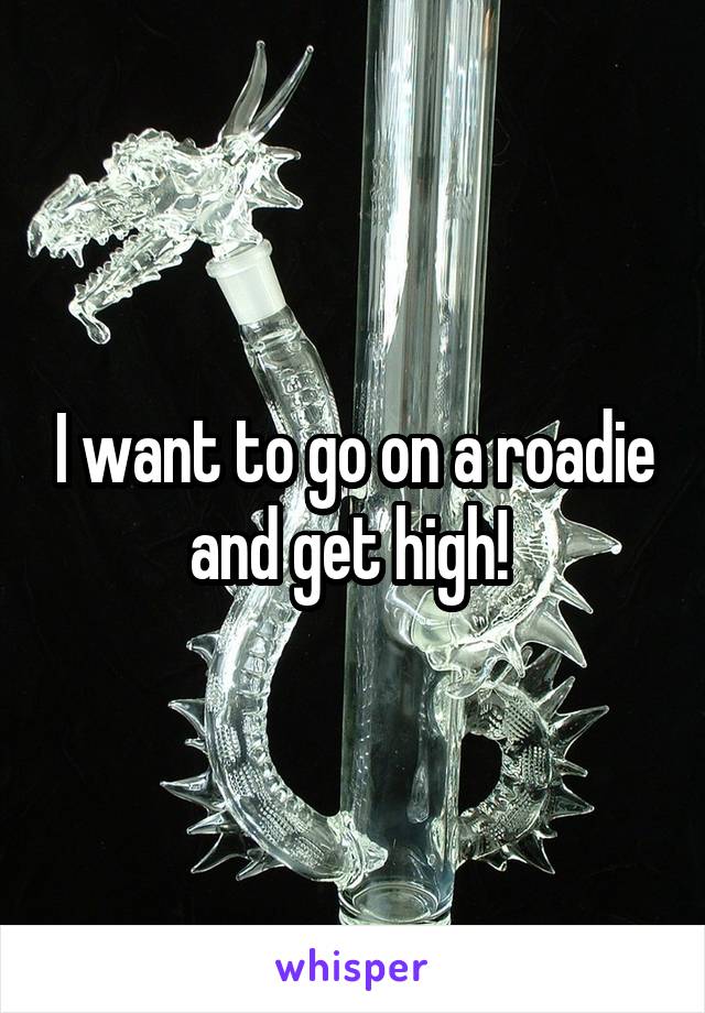 I want to go on a roadie and get high! 