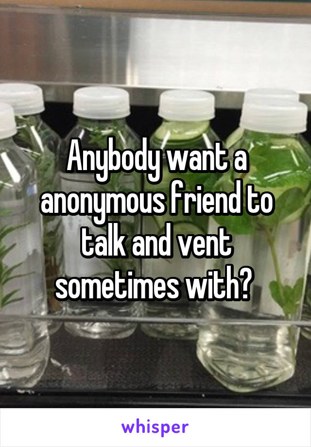 Anybody want a anonymous friend to talk and vent sometimes with? 