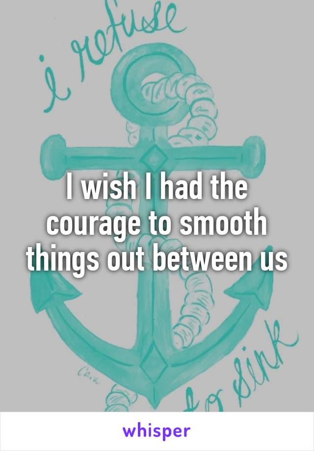 I wish I had the courage to smooth things out between us