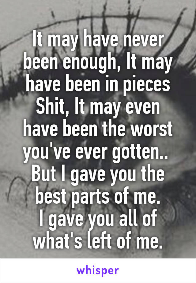 It may have never been enough, It may have been in pieces
Shit, It may even have been the worst you've ever gotten.. 
But I gave you the best parts of me.
I gave you all of what's left of me.