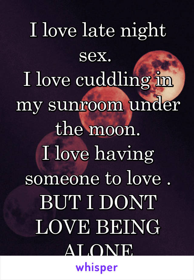 I love late night sex. 
I love cuddling in my sunroom under the moon.
I love having someone to love .
BUT I DONT LOVE BEING ALONE