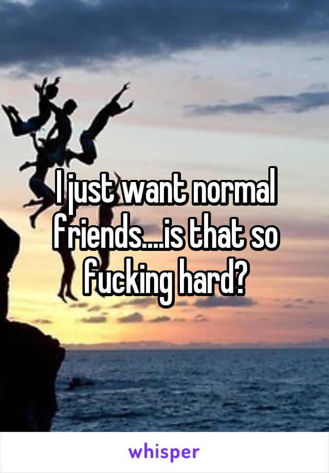 I just want normal friends....is that so fucking hard?