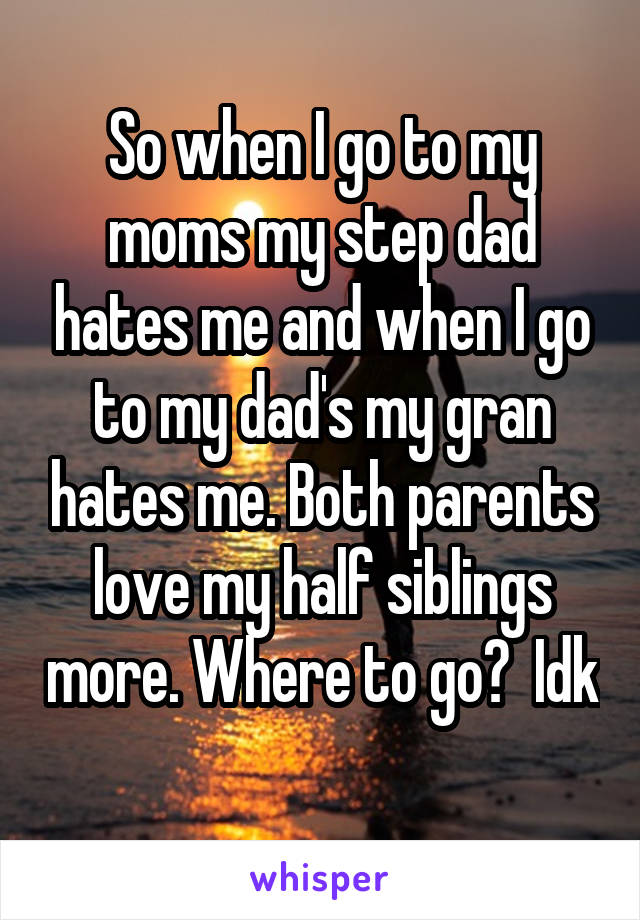 So when I go to my moms my step dad hates me and when I go to my dad's my gran hates me. Both parents love my half siblings more. Where to go?  Idk 