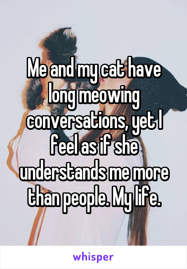 Me and my cat have long meowing conversations, yet I feel as if she understands me more than people. My life.