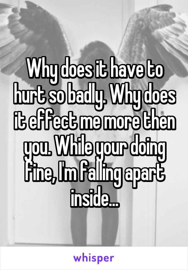 Why does it have to hurt so badly. Why does it effect me more then you. While your doing fine, I'm falling apart inside...