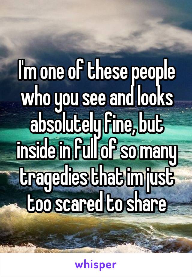 I'm one of these people who you see and looks absolutely fine, but inside in full of so many tragedies that im just too scared to share