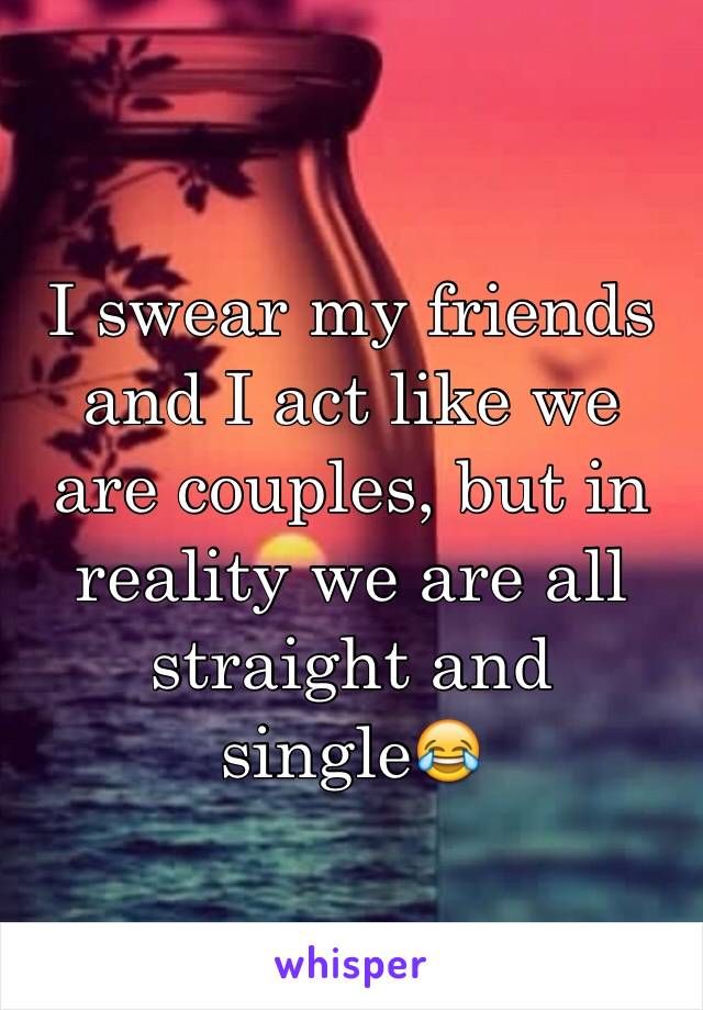 I swear my friends and I act like we are couples, but in reality we are all straight and single😂