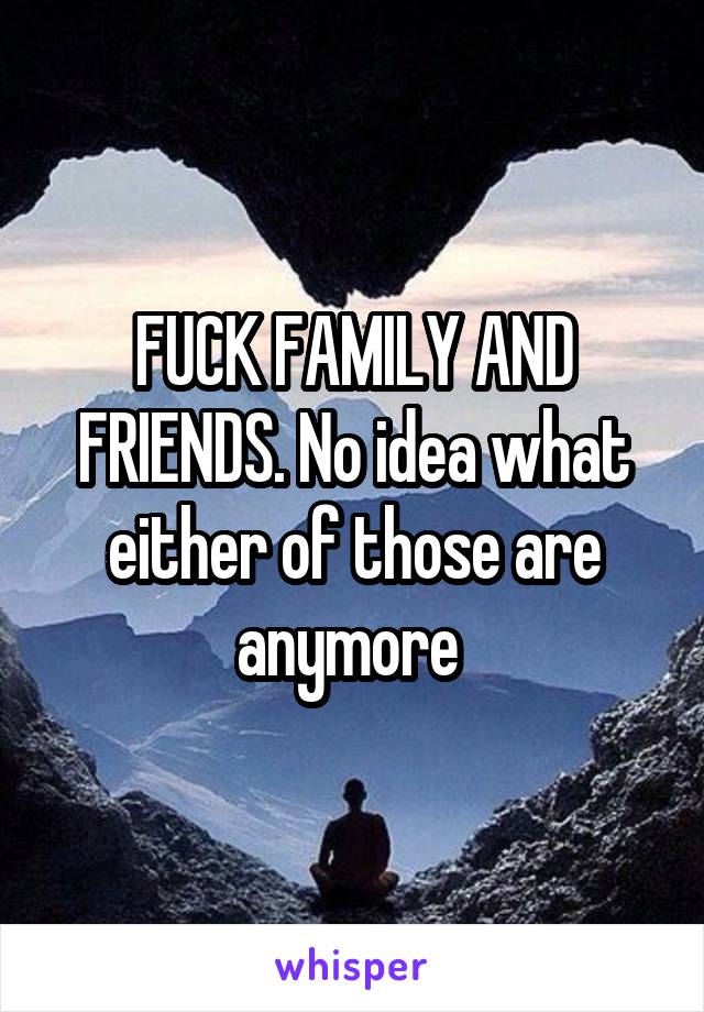 FUCK FAMILY AND FRIENDS. No idea what either of those are anymore 