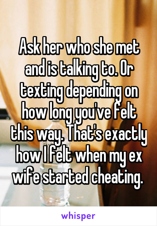 Ask her who she met and is talking to. Or texting depending on how long you've felt this way. That's exactly how I felt when my ex wife started cheating. 