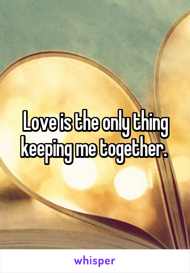 Love is the only thing keeping me together. 