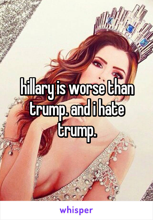 hillary is worse than trump. and i hate trump.