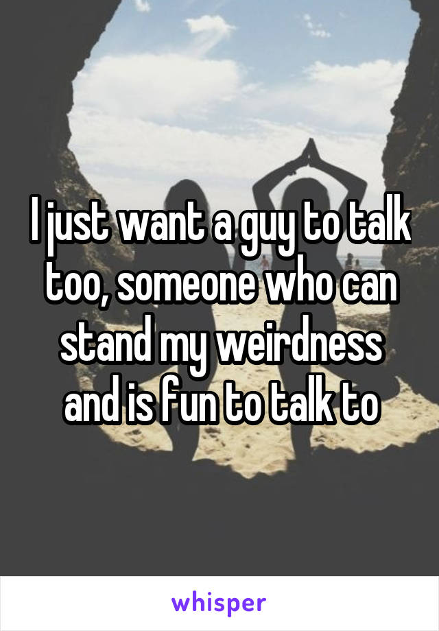 I just want a guy to talk too, someone who can stand my weirdness and is fun to talk to