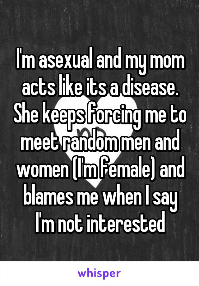 I'm asexual and my mom acts like its a disease. She keeps forcing me to meet random men and women (I'm female) and blames me when I say I'm not interested