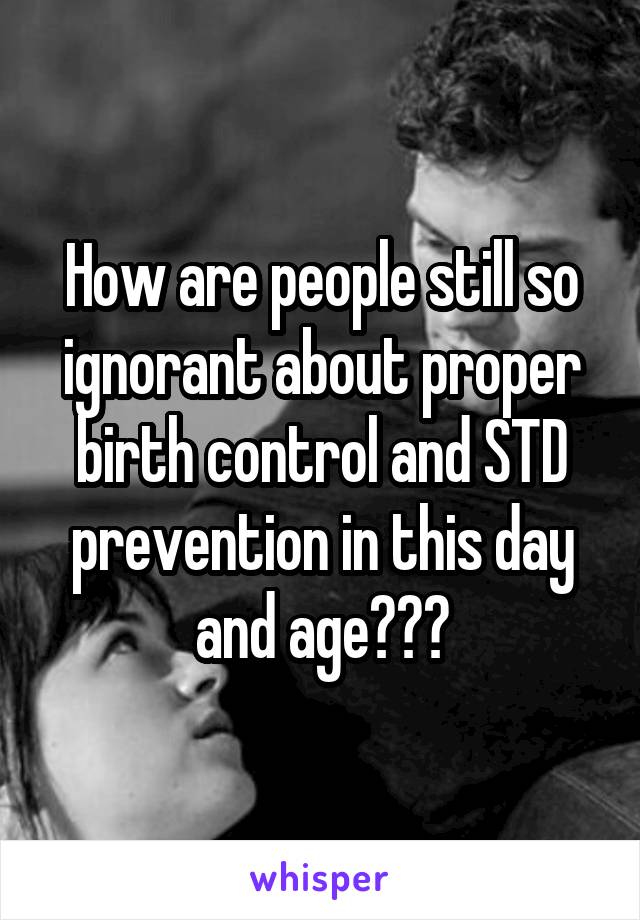 How are people still so ignorant about proper birth control and STD prevention in this day and age???