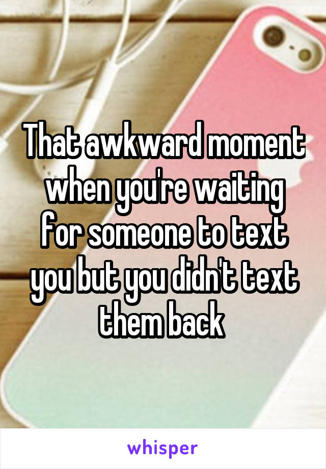 That awkward moment when you're waiting for someone to text you but you didn't text them back 