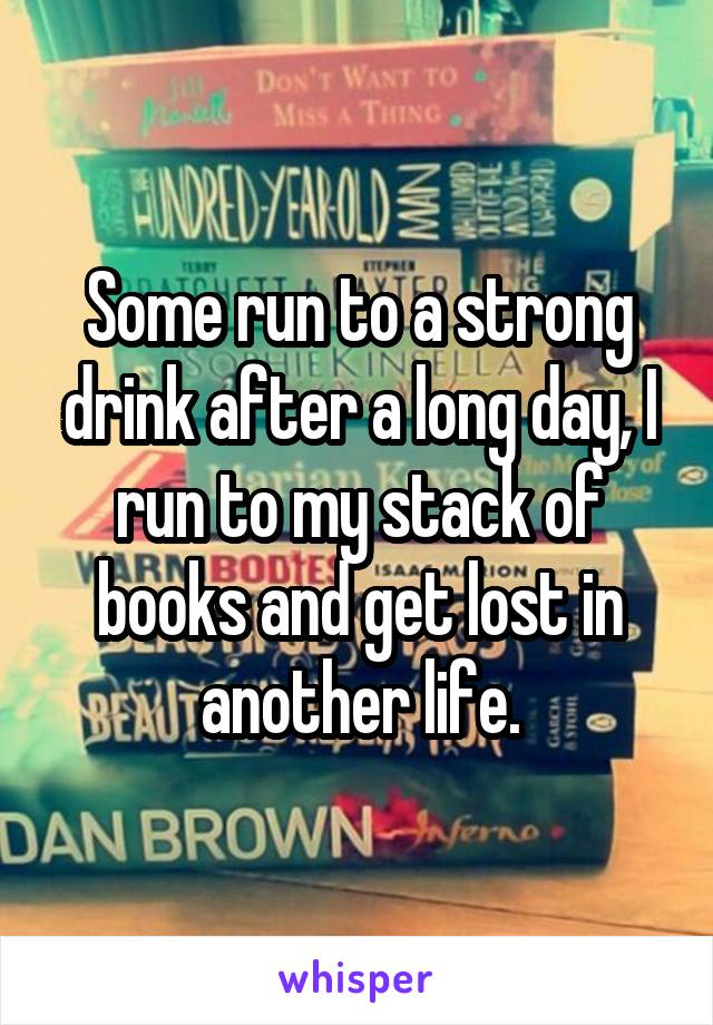 Some run to a strong drink after a long day, I run to my stack of books and get lost in another life.