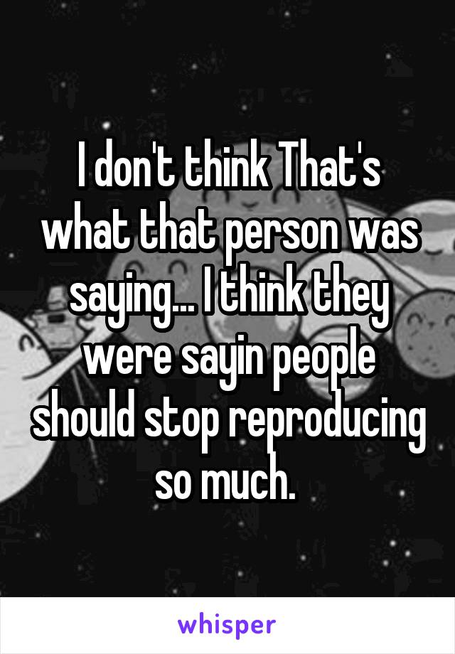 I don't think That's what that person was saying... I think they were sayin people should stop reproducing so much. 