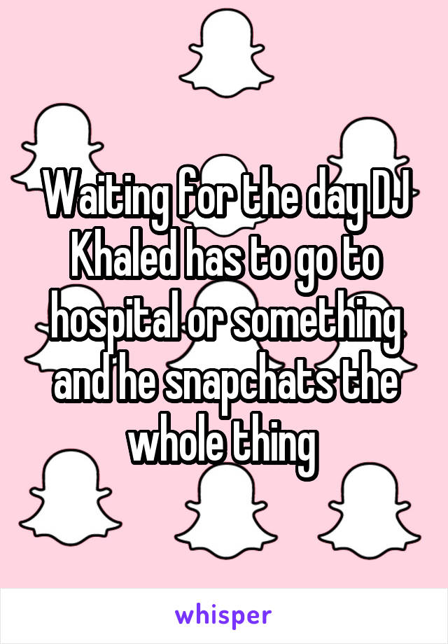 Waiting for the day DJ Khaled has to go to hospital or something and he snapchats the whole thing 