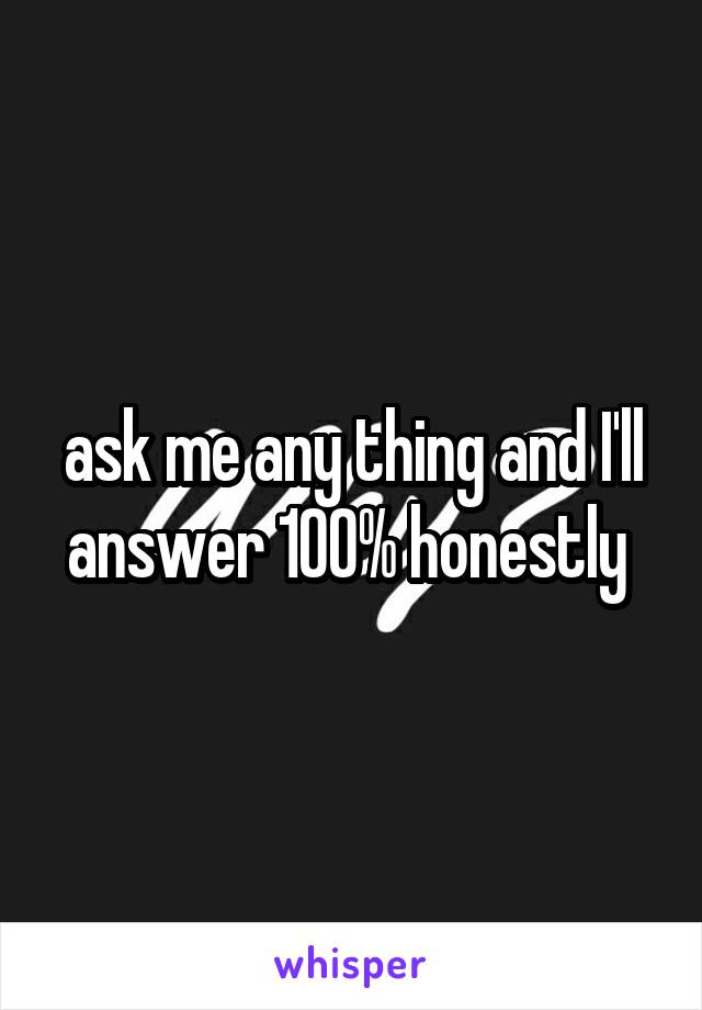 ask me any thing and I'll answer 100% honestly 