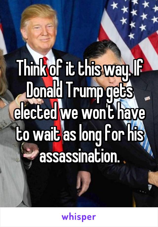 Think of it this way. If Donald Trump gets elected we won't have to wait as long for his assassination.