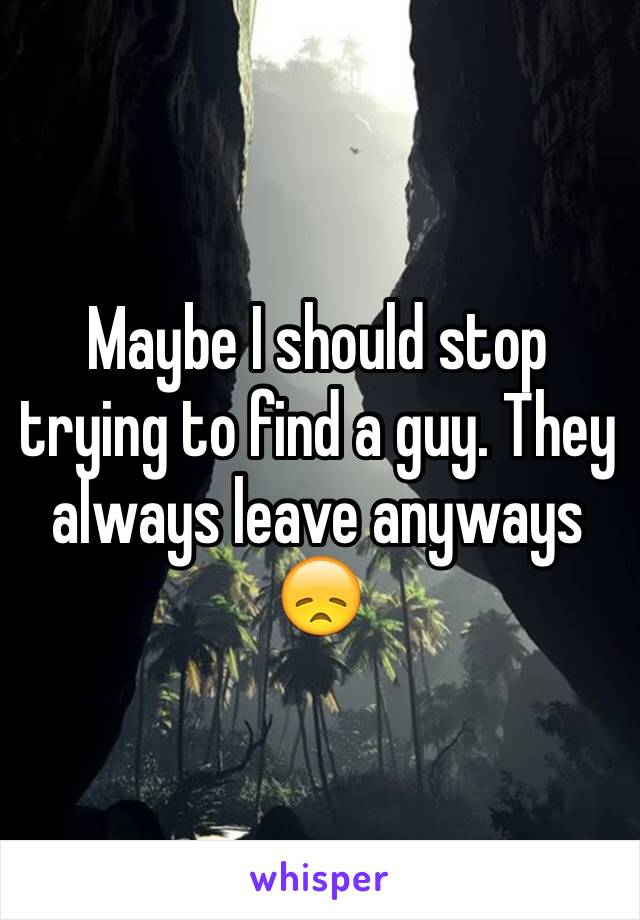 Maybe I should stop trying to find a guy. They always leave anyways 😞