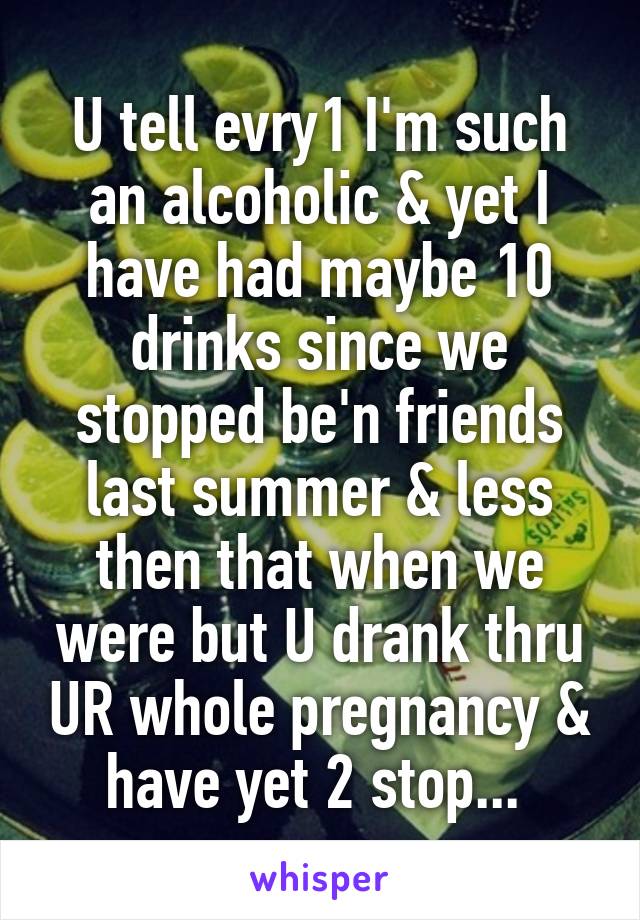 U tell evry1 I'm such an alcoholic & yet I have had maybe 10 drinks since we stopped be'n friends last summer & less then that when we were but U drank thru UR whole pregnancy & have yet 2 stop... 