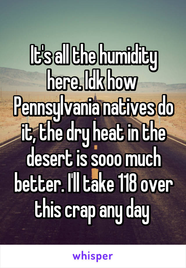 It's all the humidity here. Idk how  Pennsylvania natives do it, the dry heat in the desert is sooo much better. I'll take 118 over this crap any day 